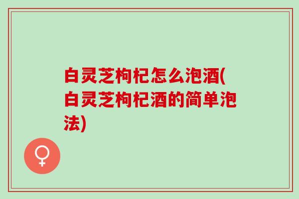 白灵芝枸杞怎么泡酒(白灵芝枸杞酒的简单泡法)