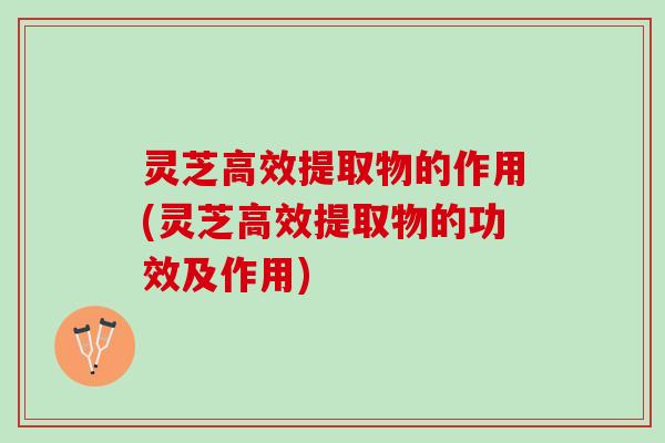灵芝高效提取物的作用(灵芝高效提取物的功效及作用)