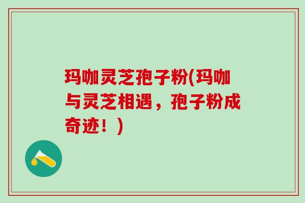 玛咖灵芝孢子粉(玛咖与灵芝相遇，孢子粉成奇迹！)