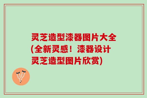 灵芝造型漆器图片大全(全新灵感！漆器设计灵芝造型图片欣赏)