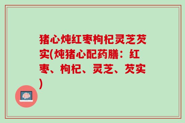 猪心炖红枣枸杞灵芝芡实(炖猪心配药膳：红枣、枸杞、灵芝、芡实)