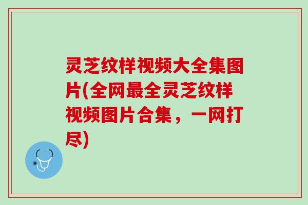 灵芝纹样视频大全集图片(全网最全灵芝纹样视频图片合集，一网打尽)