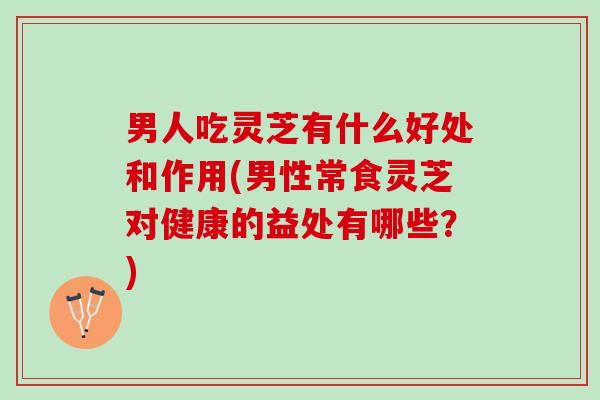 男人吃灵芝有什么好处和作用(男性常食灵芝对健康的益处有哪些？)