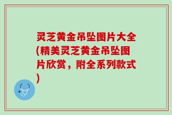 灵芝黄金吊坠图片大全(精美灵芝黄金吊坠图片欣赏，附全系列款式)