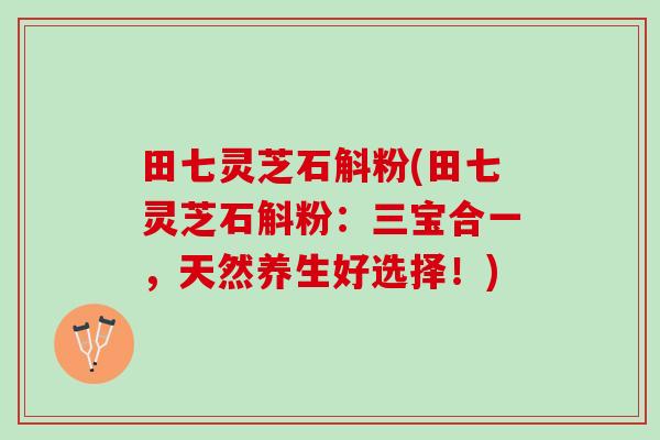 田七灵芝石斛粉(田七灵芝石斛粉:三宝合一,天然养生好选择!) 田七灵芝石斛粉(田七灵芝石斛粉:三宝合一,天然养生好选择!)