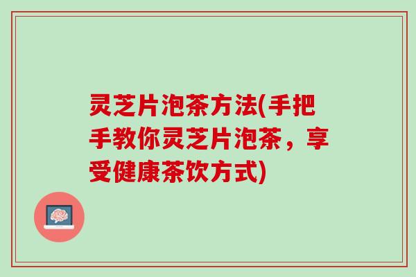 灵芝片泡茶方法(手把手教你灵芝片泡茶,享受健康茶饮方式) 灵芝片泡茶方法(手把手教你灵芝片泡茶,享受健康茶饮方式)