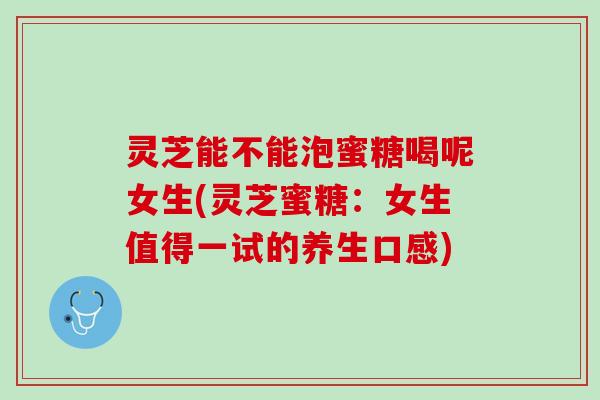 灵芝能不能泡蜜糖喝呢女生(灵芝蜜糖：女生值得一试的养生口感)