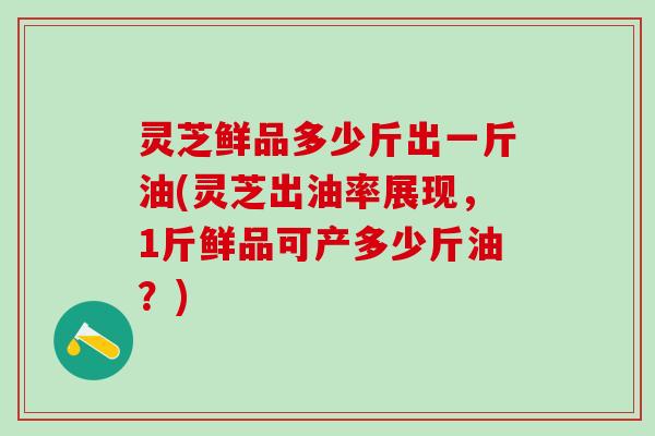 灵芝鲜品多少斤出一斤油(灵芝出油率展现，1斤鲜品可产多少斤油？)