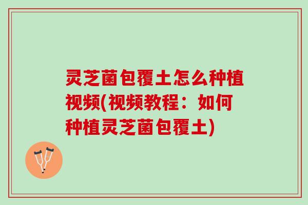 灵芝菌包覆土怎么种植视频(视频教程：如何种植灵芝菌包覆土)