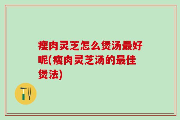 瘦肉灵芝怎么煲汤最好呢(瘦肉灵芝汤的最佳煲法)