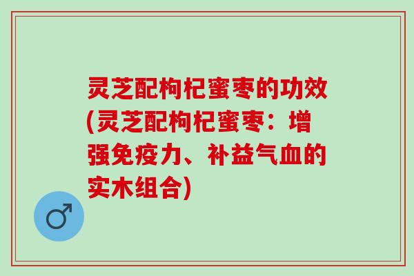 灵芝配枸杞蜜枣的功效(灵芝配枸杞蜜枣：增强免疫力、补益气血的实木组合)