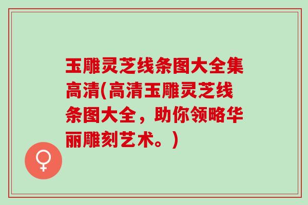 玉雕灵芝线条图大全集高清(高清玉雕灵芝线条图大全，助你领略华丽雕刻艺术。)