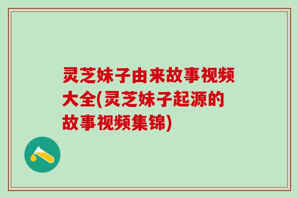灵芝妹子由来故事视频大全(灵芝妹子起源的故事视频集锦)