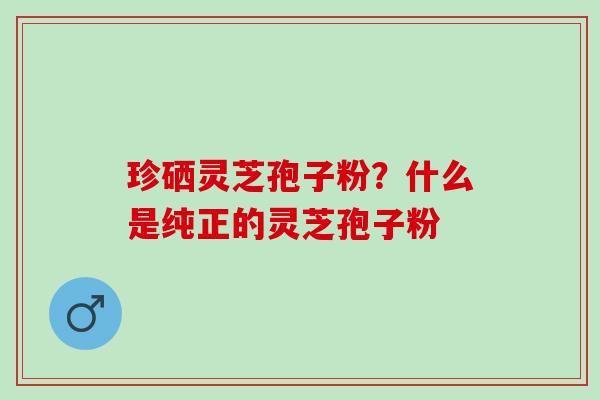 珍硒灵芝孢子粉?什么是纯正的灵芝孢子粉 珍硒灵芝孢子粉?什么是纯正的灵芝孢子粉
