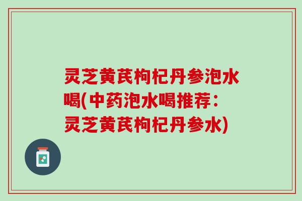 灵芝黄芪枸杞丹参泡水喝(中药泡水喝推荐：灵芝黄芪枸杞丹参水)