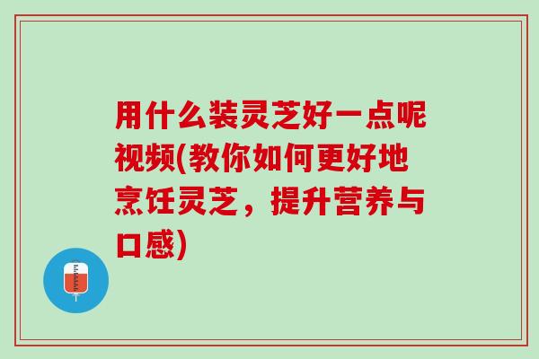 用什么装灵芝好一点呢视频(教你如何更好地烹饪灵芝，提升营养与口感)