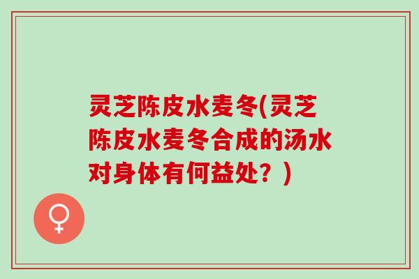 灵芝陈皮水麦冬(灵芝陈皮水麦冬合成的汤水对身体有何益处？)