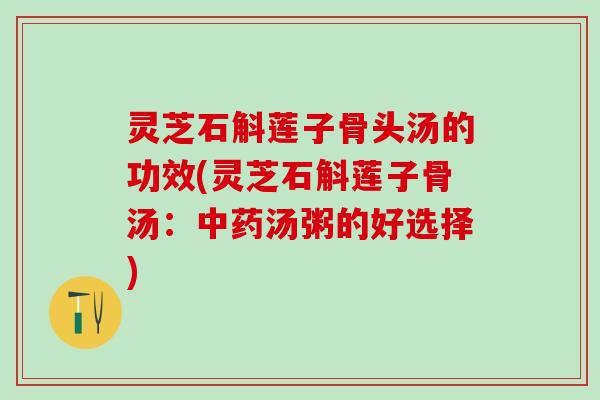 灵芝石斛莲子骨头汤的功效(灵芝石斛莲子骨汤：中药汤粥的好选择)