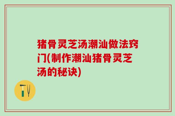 猪骨灵芝汤潮汕做法窍门(制作潮汕猪骨灵芝汤的秘诀) 猪骨灵芝汤潮汕做法窍门(制作潮汕猪骨灵芝汤的秘诀)