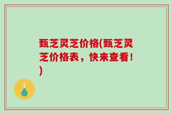 甄芝灵芝价格(甄芝灵芝价格表，快来查看！)