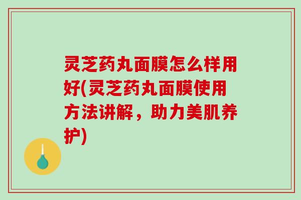 灵芝药丸面膜怎么样用好(灵芝药丸面膜使用方法讲解，助力美肌养护)