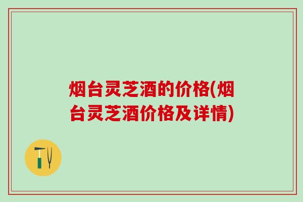 烟台灵芝酒的价格(烟台灵芝酒价格及详情) 烟台灵芝酒的价格(烟台灵芝酒价格及详情)