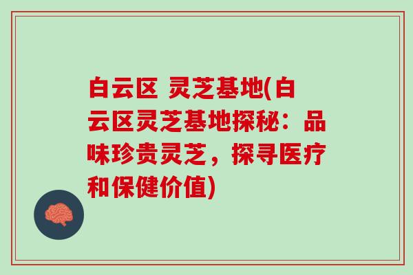 白云区 灵芝基地(白云区灵芝基地探秘：品味珍贵灵芝，探寻医疗和保健价值)