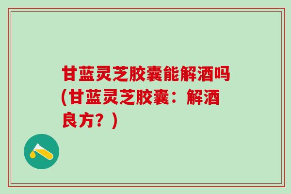 甘蓝灵芝胶囊能解酒吗(甘蓝灵芝胶囊:解酒良方?) 甘蓝灵芝胶囊能解酒吗(甘蓝灵芝胶囊:解酒良方?)