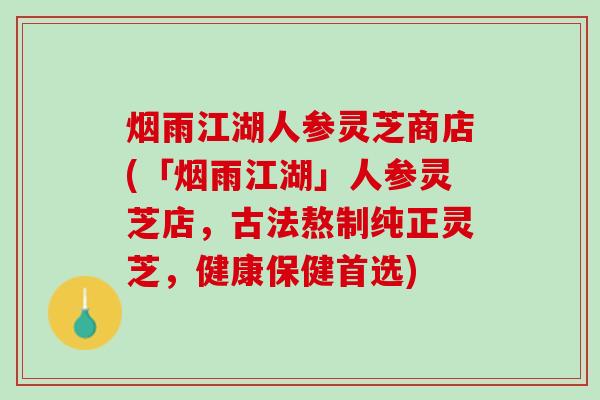 烟雨江湖人参灵芝商店(「烟雨江湖」人参灵芝店，古法熬制纯正灵芝，健康保健首选)