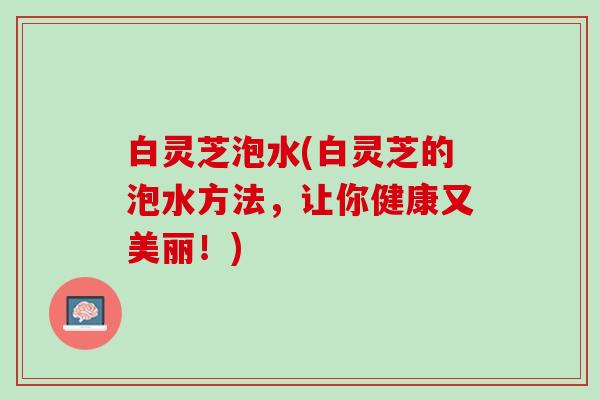 白灵芝泡水(白灵芝的泡水方法，让你健康又美丽！)