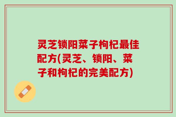 灵芝锁阳菜子枸杞最佳配方(灵芝、锁阳、菜子和枸杞的完美配方)