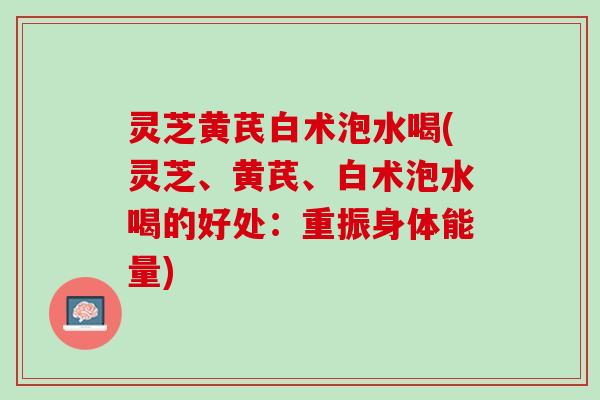 灵芝黄芪白术泡水喝(灵芝、黄芪、白术泡水喝的好处：重振身体能量)