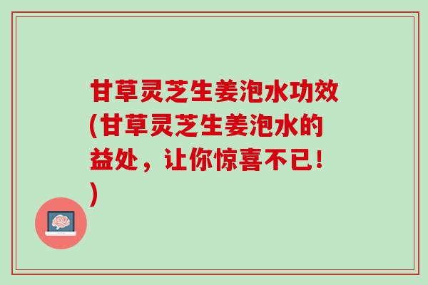 甘草灵芝生姜泡水功效(甘草灵芝生姜泡水的益处，让你惊喜不已！)