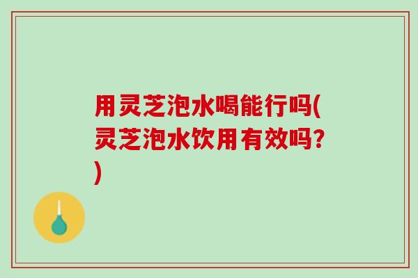 用灵芝泡水喝能行吗(灵芝泡水饮用有效吗？)