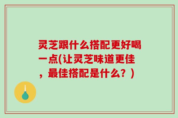 灵芝跟什么搭配更好喝一点(让灵芝味道更佳，最佳搭配是什么？)