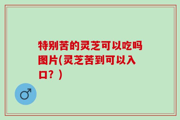 特别苦的灵芝可以吃吗图片(灵芝苦到可以入口？)