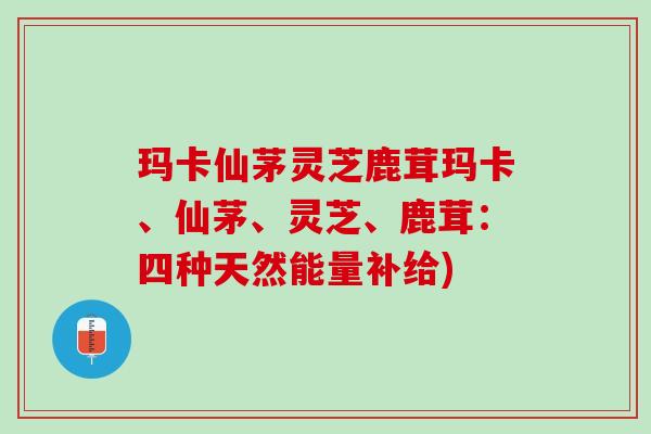 玛卡仙茅灵芝鹿茸玛卡、仙茅、灵芝、鹿茸：四种天然能量补给)