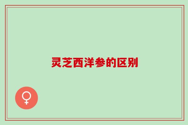 灵芝西洋参的区别 灵芝西洋参的区别
