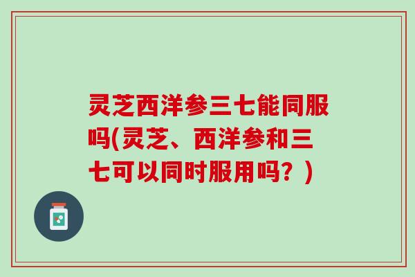 灵芝西洋参三七能同服吗(灵芝、西洋参和三七可以同时服用吗？)