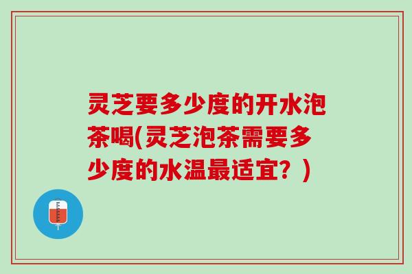 灵芝要多少度的开水泡茶喝(灵芝泡茶需要多少度的水温最适宜？)