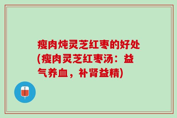瘦肉炖灵芝红枣的好处(瘦肉灵芝红枣汤：益气养血，补肾益精)