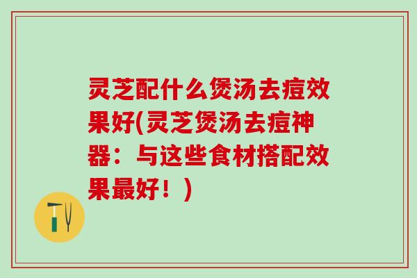 灵芝配什么煲汤去痘效果好(灵芝煲汤去痘神器：与这些食材搭配效果最好！)