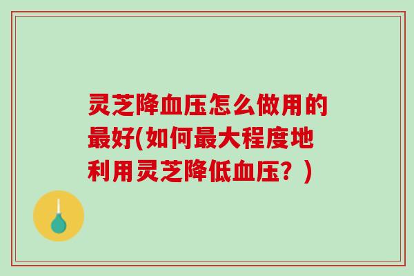灵芝降怎么做用的好(如何大程度地利用灵芝降低?) 灵芝降怎么做用的好(如何大程度地利用灵芝降低?)