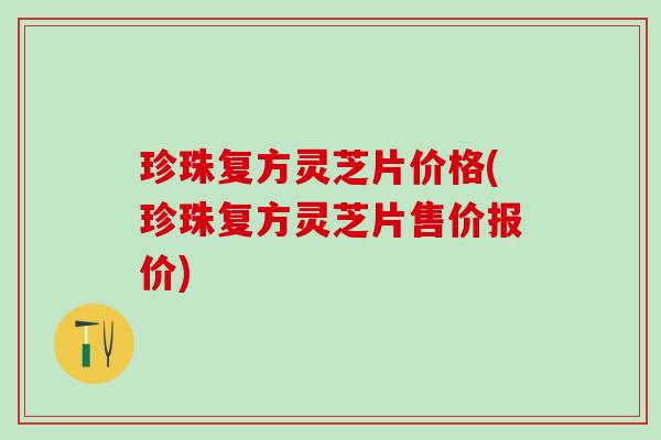 珍珠复方灵芝片价格(珍珠复方灵芝片售价报价)