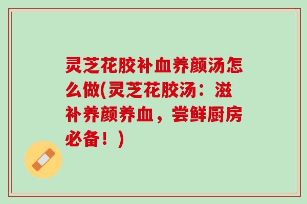 灵芝花胶补养颜汤怎么做(灵芝花胶汤：滋补养颜，尝鲜厨房必备！)