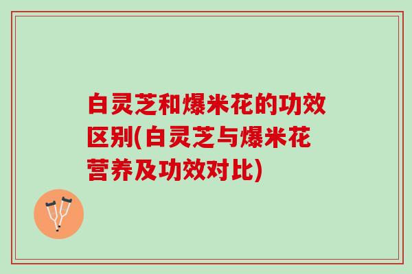 白灵芝和爆米花的功效区别(白灵芝与爆米花营养及功效对比)