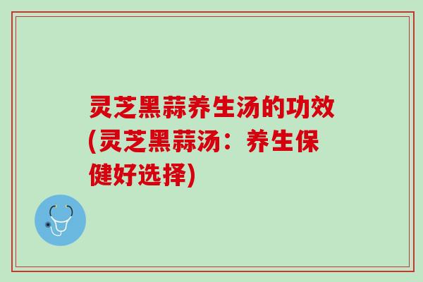 灵芝黑蒜养生汤的功效(灵芝黑蒜汤：养生保健好选择)