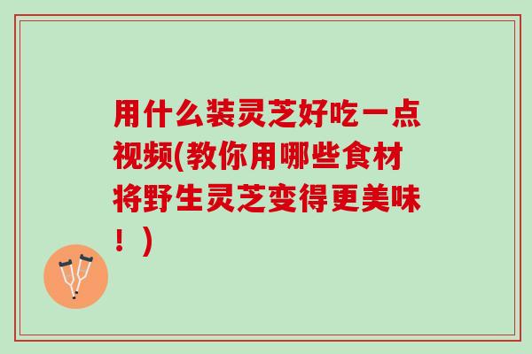 用什么装灵芝好吃一点视频(教你用哪些食材将野生灵芝变得更美味!) 用什么装灵芝好吃一点视频(教你用哪些食材将野生灵芝变得更美味!)