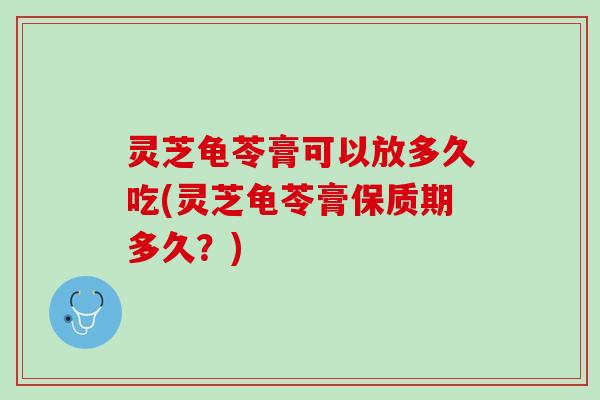 灵芝龟苓膏可以放多久吃(灵芝龟苓膏保质期多久？)