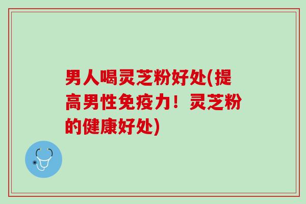 男人喝灵芝粉好处(提高男性免疫力！灵芝粉的健康好处)